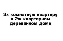 3х комнатную квартиру в 2ж квартирном деревянном доме